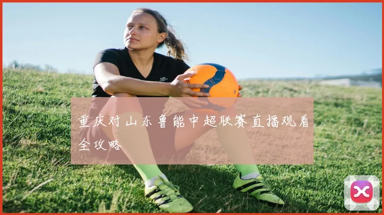 重庆对山东鲁能中超联赛直播观看全攻略
