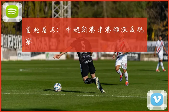首轮看点:中超新赛季赛程深度观察